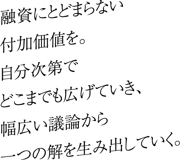 融資にとどまらない付加価値を。自分次第でどこまでも広げていき、幅広い議論から一つの解を生み出していく。