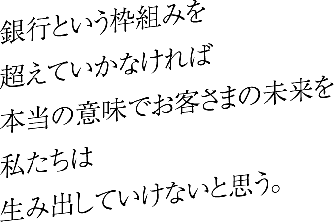 銀行という枠組みを超えていかなければ本当の意味でお客さまの未来を私たちは生み出していけないと思う。
