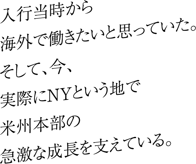 入行当時から海外で働きたいと思っていた。そして、今、実際にNYという地で米州本部の急激な成長を支えている。