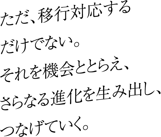 ただ、移行対応するだけでない。それを機会ととらえ、さらなる進化を生み出し、つなげていく。