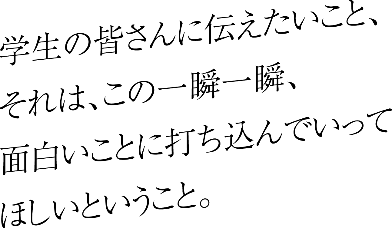 学生の皆さんに伝えたいこと、それは、この一瞬一瞬、面白いことに打ち込んでいってほしいということ。