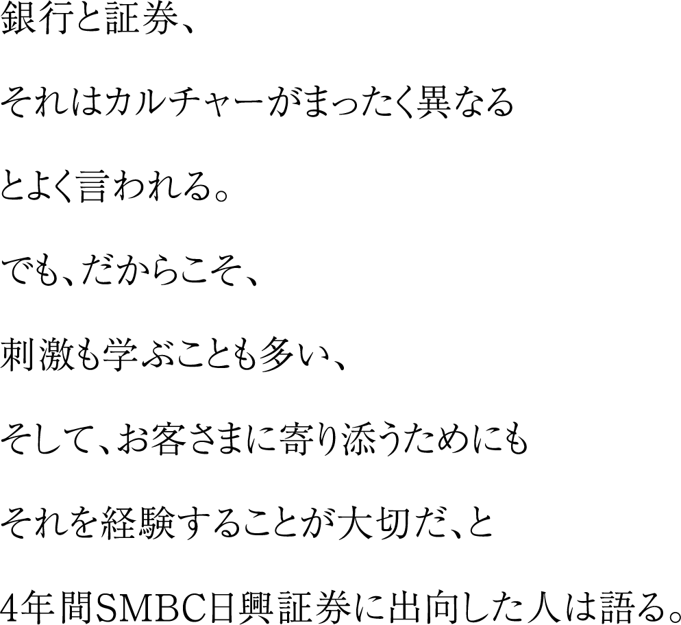 銀行と証券、それはカルチャーがまったく異なるとよく言われる。でも、だからこそ、刺激も学ぶことも多い、そして、お客さまに寄り添うためにもそれを経験することが大切だ、と4年間SMBC日興証券に出向した人は語る。