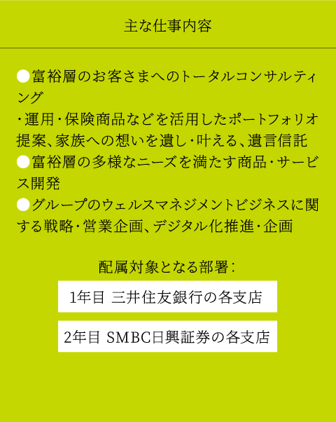主な仕事内容 ●富裕層のお客さまへのトータルコンサルティング　・運用・保険商品などを活用したポートフォリオ提案　・家族への想いを遺し・叶える、遺言信託 ●富裕層の多様なニーズを満たす商品・サービス開発 ●グループのウェルスマネジメントビジネスに関する戦略・営業企画、デジタル化推進・企画 配属対象となる部署： 1年目 三井住友銀行の各支店 2年目 SMBC日興証券の各支店