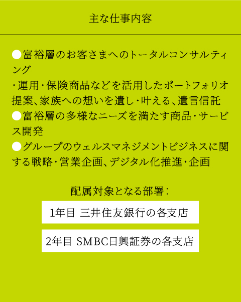 主な仕事内容 等、幅広いフィールドで、業務推進、企画、判断、管理等幅広い業務に従事コーポレートスタッフ部門リスク管理部門リテール部門ホールセール部門市場営業部門グローバルバンキング部門