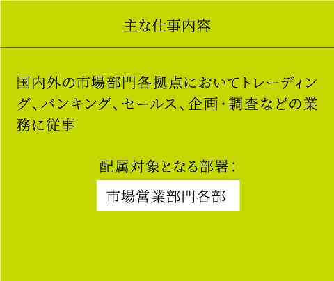 主な仕事内容 国内外の市場部門各拠点においてトレーディング、バンキング、セールス、企画・調査などの業務に従事 配属対象となる部署： 市場営業部門各部