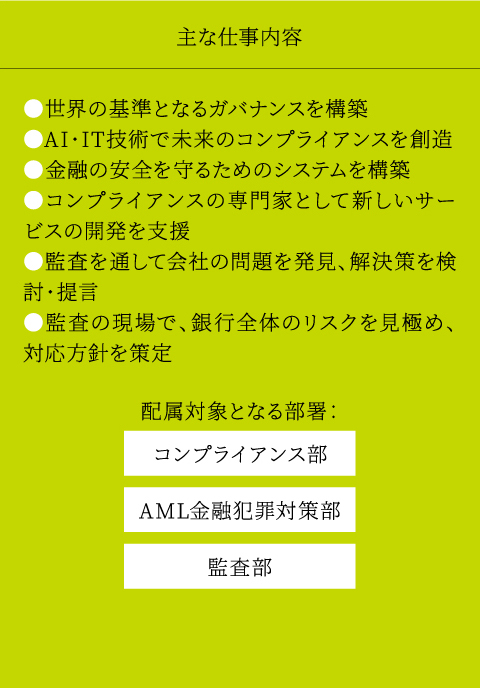主な仕事内容 ●世界の基準となるガバナンスを構築●AI・IT技術で未来のコンプライアンスを創造●金融の安全を守るためのシステムを構築●コンプライアンスの専門家として新しいサービスの開発を支援●監査を通して会社の問題を発見、解決策を検討・提言●監査の現場で、銀行全体のリスクを見極め、対応方針を策定 配属対象となる部署： コンプライアンス部 AML金融犯罪対策部 監査部