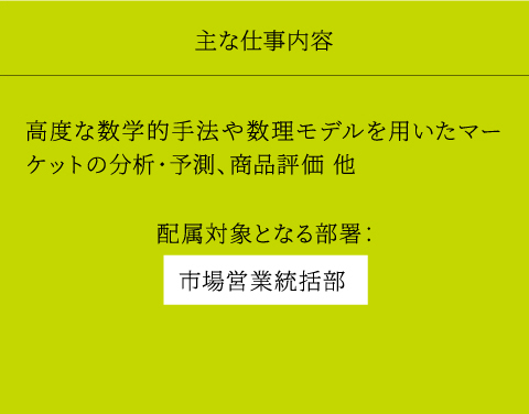 主な仕事内容 高度な数学的手法や数理モデルを用いたマーケットの分析・予測、商品評価 他 配属対象となる部署： 市場営業統括部