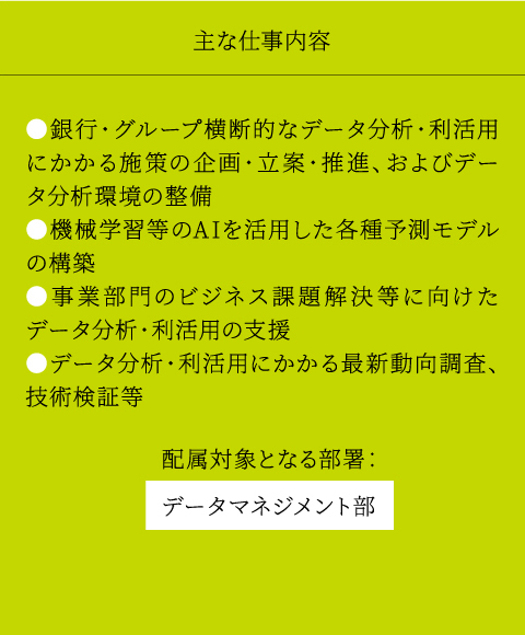 主な仕事内容 ●銀行・グループ横断的なデータ分析・利活用にかかる施策の企画・立案・推進、およびデータ分析環境の整備 ●機械学習等のAIを活用した各種予測モデルの構築 ●事業部門のビジネス課題解決等に向けたデータ分析・利活用の支援 ●データ分析・利活用にかかる最新動向調査、技術検証等 配属対象となる部署： データマネジメント部