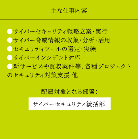 主な仕事内容 ●サイバーセキュリティ戦略立案・実行 ●サイバー脅威情報の収集・分析・活用 ●セキュリティツールの選定・実装 ●サイバーインシデント対応 ●新サービスや買収案件等、各種プロジェクトのセキュリティ対策支援 他 配属対象となる部署： サイバーセキュリティ統括部