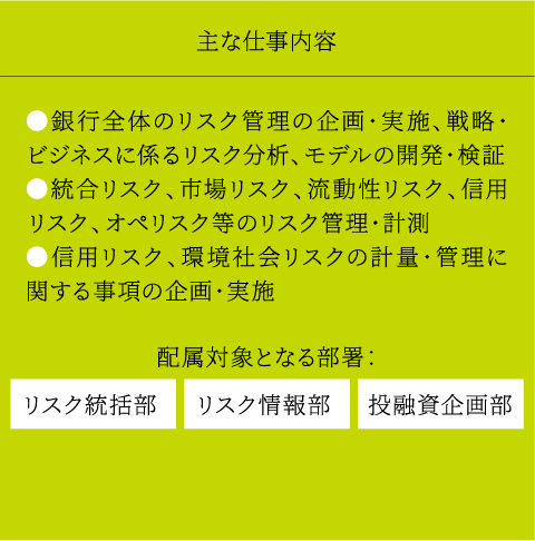 主な仕事内容 ●銀行全体のリスク管理の企画・実施、戦略・ビジネスに係るリスク分析、モデルの開発・検証●統合リスク、市場リスク、流動性リスク、信用リスク、オペリスク等のリスク管理・計測●信用リスク、環境社会リスクの計量・管理に関する事項の企画・実施 配属対象となる部署：投融資企画部リスク情報部リスク統括部