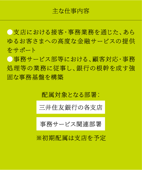 主な仕事内容 ●支店における接客・事務業務を通じた、あらゆるお客さまへの高度な金融サービスの提供をサポート ●事務サービス部等における、顧客対応・事務処理等の業務に従事し、銀行の根幹を成す強固な事務基盤を構築配属対象となる部署：三井住友銀行の各支店事務サービス関連部署※初期配属は支店を予定