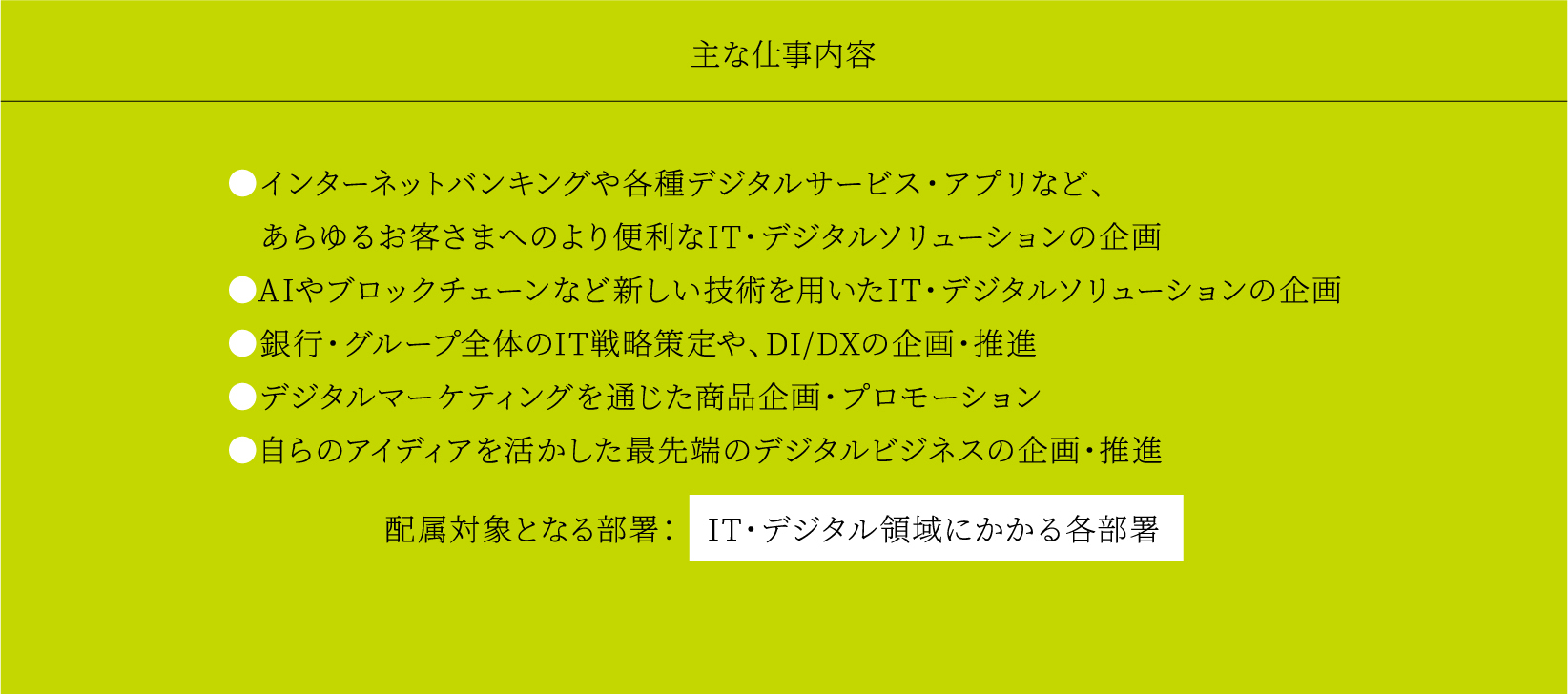 主な仕事内容 ●インターネットバンキングや各種デジタルサービス・アプリなど、あらゆるお客さまへのより便利なIT・デジタルソリューションの企画●AIやブロックチェーンなど新しい技術を用いたIT・デジタルソリューションの企画●銀行・グループ全体のIT戦略策定や、DI/DXの企画・推進●デジタルマーケティングを通じた商品企画・プロモーション●自らのアイディアを活かした最先端のデジタルビジネスの企画・推進 配属対象となる部署：IT・デジタル領域にかかる各部署