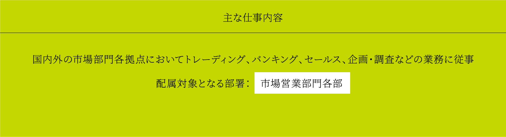 主な仕事内容 国内外の市場部門各拠点においてトレーディング、バンキング、セールス、企画・調査などの業務に従事 配属対象となる部署： 市場営業部門各部