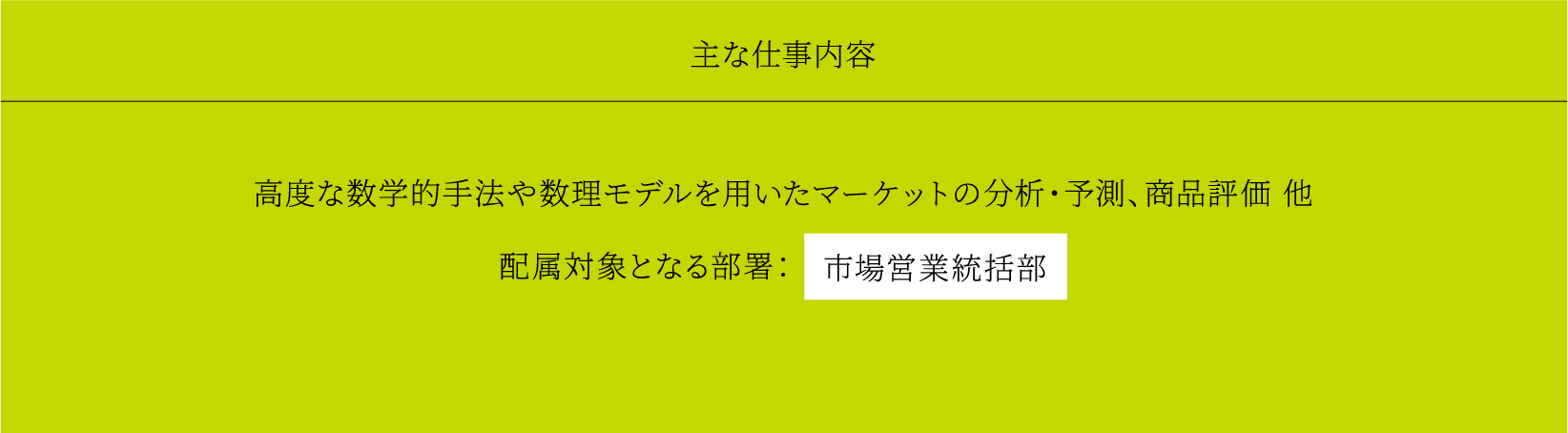 主な仕事内容 高度な数学的手法や数理モデルを用いたマーケットの分析・予測、商品評価 他 配属対象となる部署： 市場営業統括部