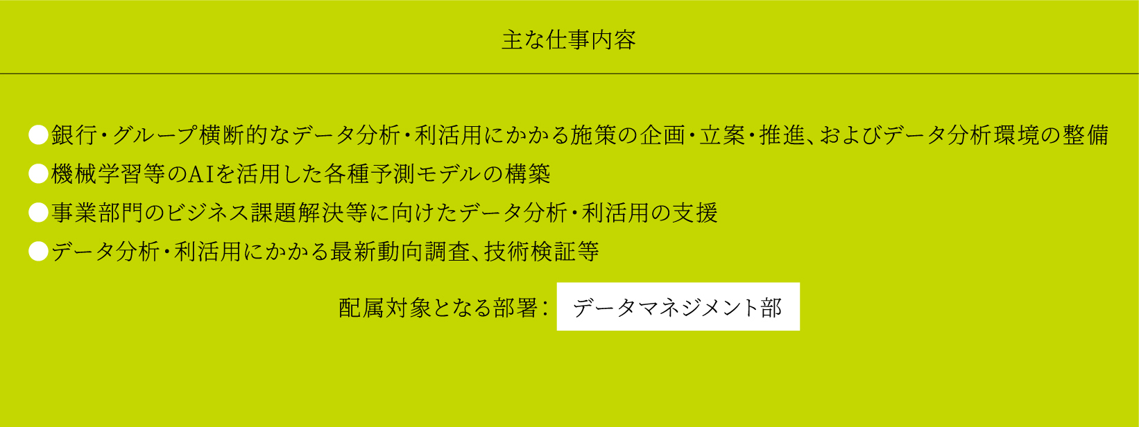 主な仕事内容 ●銀行・グループ横断的なデータ分析・利活用にかかる施策の企画・立案・推進、およびデータ分析環境の整備 ●機械学習等のAIを活用した各種予測モデルの構築 ●事業部門のビジネス課題解決等に向けたデータ分析・利活用の支援 ●データ分析・利活用にかかる最新動向調査、技術検証等 配属対象となる部署： データマネジメント部
