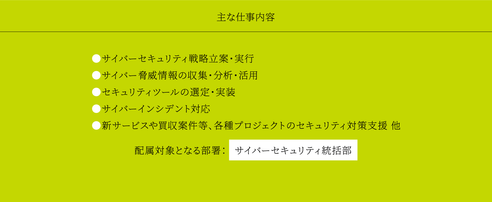 主な仕事内容 ●サイバーセキュリティ戦略立案・実行 ●サイバー脅威情報の収集・分析・活用 ●セキュリティツールの選定・実装 ●サイバーインシデント対応 ●新サービスや買収案件等、各種プロジェクトのセキュリティ対策支援 他 配属対象となる部署： サイバーセキュリティ統括部
