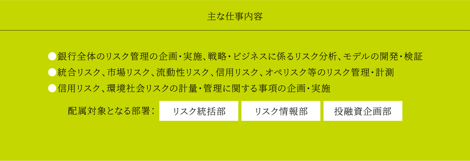 主な仕事内容 ●銀行全体のリスク管理の企画・実施、戦略・ビジネスに係るリスク分析、モデルの開発・検証 ●統合リスク、市場リスク、流動性リスク、信用リスク、オペリスク等のリスク管理・計測 ●信用リスク、環境社会リスクの計量・管理に関する事項の企画・実施 配属対象となる部署：リスク統括部 リスク情報部 投融資企画部