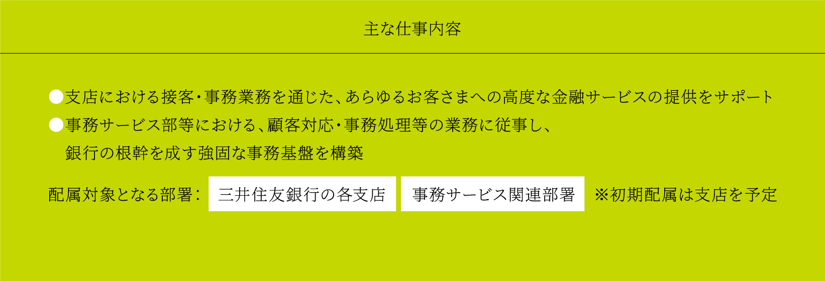 主な仕事内容 ●支店における接客・事務業務を通じた、あらゆるお客さまへの高度な金融サービスの提供をサポート ●事務サービス部等における、顧客対応・事務処理等の業務に従事し、銀行の根幹を成す強固な事務基盤を構築配属対象となる部署：三井住友銀行の各支店事務サービス関連部署※初期配属は支店を予定