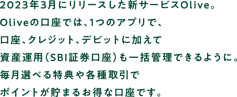 2023年3月にリリースした新サービスOlive。Oliveの口座では、1つのアプリで、口座、クレジット、デビットに加えて資産運用（SBI証券口座）も一括管理できるように。毎月選べる特典や各種取引でポイントが貯まるお得な口座です。