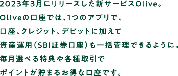 2023年3月にリリースした新サービスOlive。Oliveの口座では、1つのアプリで、口座、クレジット、デビットに加えて資産運用（SBI証券口座）も一括管理できるように。毎月選べる特典や各種取引でポイントが貯まるお得な口座です。