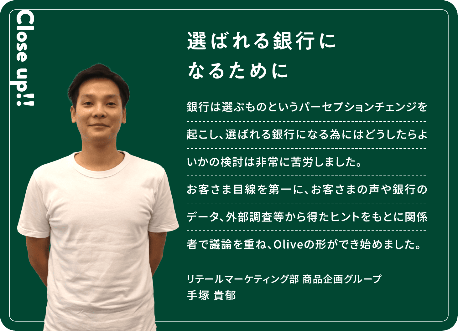 Close up!! 選ばれる銀行になるために 銀行は選ぶものというパーセプションチェンジを起こし、選ばれる銀行になる為にはどうしたらよいかの検討は非常に苦労しました。お客さま目線を第一に、お客さまの声や銀行のデータ、外部調査等から得たヒントをもとに関係者で議論を重ね、Oliveの形ができ始めました。手塚 貴郁リテールマーケティング部商品企画グループ