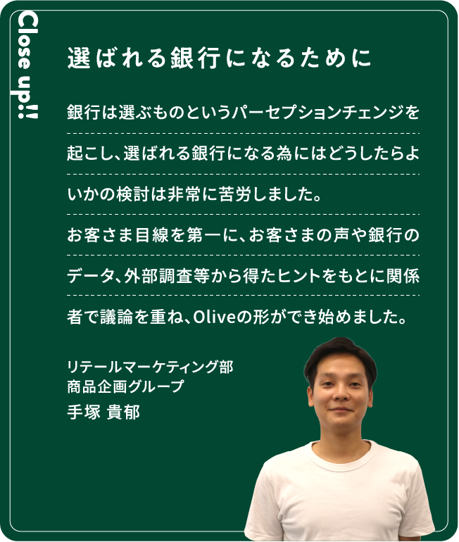 Close up!! 選ばれる銀行になるために 銀行は選ぶものというパーセプションチェンジを起こし、選ばれる銀行になる為にはどうしたらよいかの検討は非常に苦労しました。お客さま目線を第一に、お客さまの声や銀行のデータ、外部調査等から得たヒントをもとに関係者で議論を重ね、Oliveの形ができ始めました。手塚 貴郁リテールマーケティング部商品企画グループ