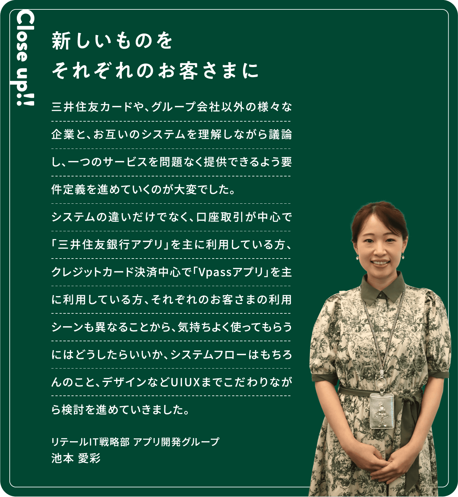 Close up!! 新しいものをそれぞれのお客さまに 三井住友カードや、グループ会社以外の様々な企業と、お互いのシステムを理解しながら議論し、一つのサービスを問題なく提供できるよう要件定義を進めていくのが大変でした。システムの違いだけでなく、口座取引が中心で「三井住友銀行アプリ」を主に利用している方、クレジットカード決済中心で「Vpassアプリ」を主に利用している方、それぞれのお客さまの利用シーンも異なることから、気持ちよく使ってもらうにはどうしたらいいか、システムフローはもちろんのこと、デザインなどUIUXまでこだわりながら検討を進めていきました。池本 愛彩リテールIT戦略部アプリ開発グループ