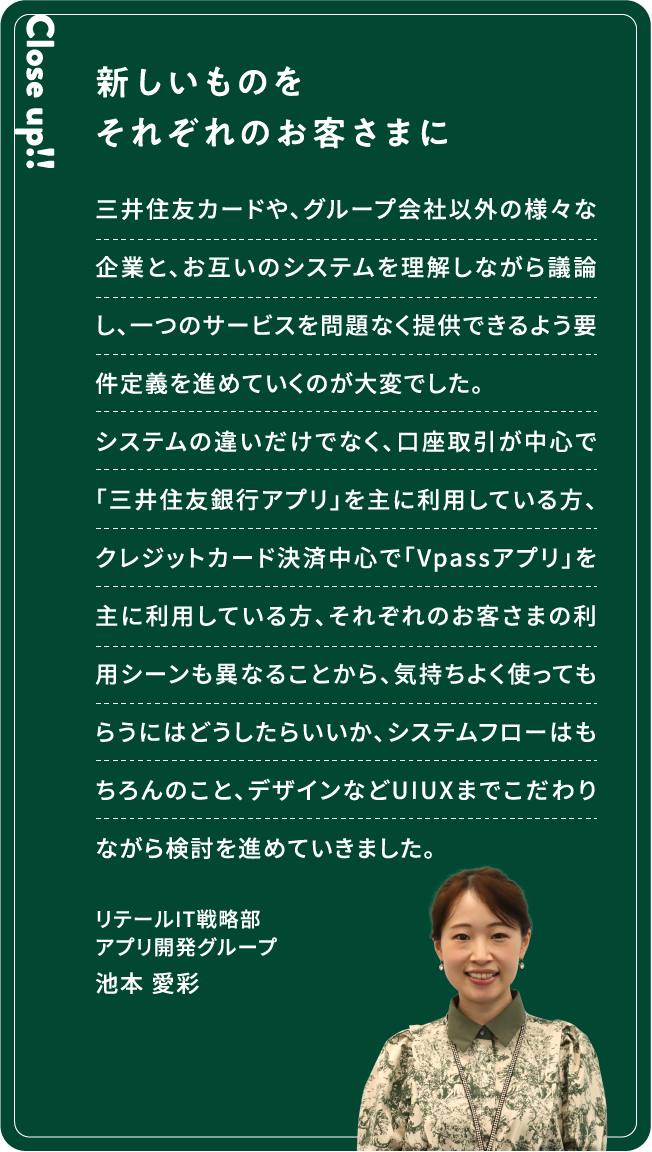 Close up!! 新しいものをそれぞれのお客さまに 三井住友カードや、グループ会社以外の様々な企業と、お互いのシステムを理解しながら議論し、一つのサービスを問題なく提供できるよう要件定義を進めていくのが大変でした。システムの違いだけでなく、口座取引が中心で「三井住友銀行アプリ」を主に利用している方、クレジットカード決済中心で「Vpassアプリ」を主に利用している方、それぞれのお客さまの利用シーンも異なることから、気持ちよく使ってもらうにはどうしたらいいか、システムフローはもちろんのこと、デザインなどUIUXまでこだわりながら検討を進めていきました。池本 愛彩リテールIT戦略部アプリ開発グループ