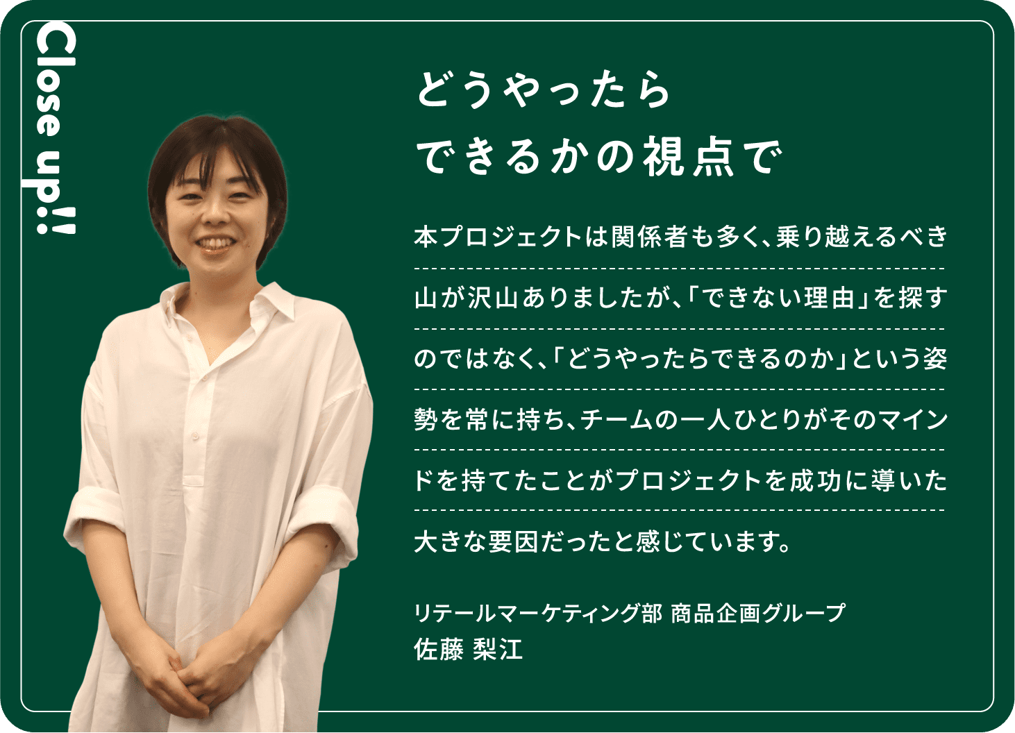 Close up!! どうやったらできるかの視点で 本プロジェクトは関係者も多く、乗り越えるべき山が沢山ありましたが、「できない理由」を探すのではなく、「どうやったらできるのか」という姿勢を常に持ち、チームの一人ひとりがそのマインドを持てたことがプロジェクトを成功に導いた大きな要因だったと感じています。佐藤 梨江リテールマーケティング部商品企画グループ