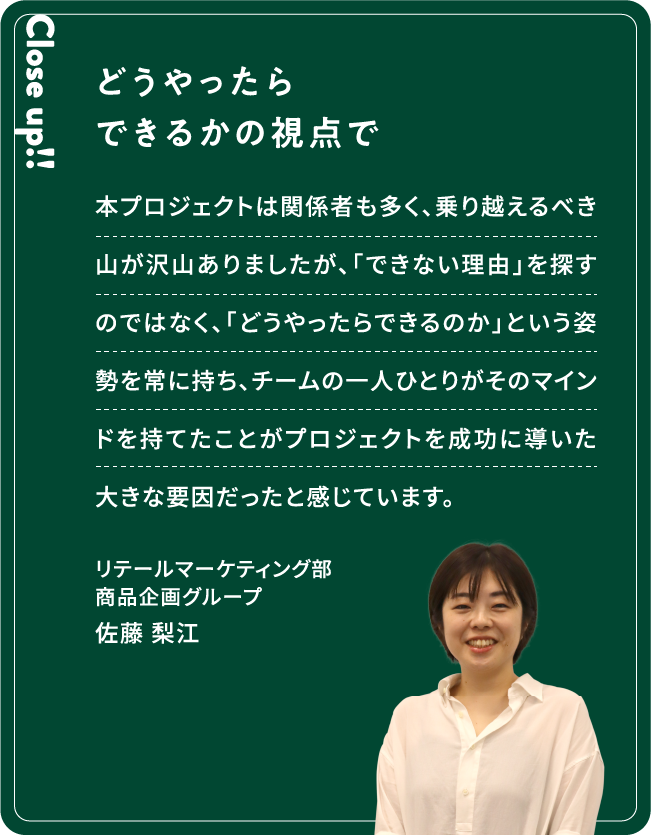 Close up!! どうやったらできるかの視点で 本プロジェクトは関係者も多く、乗り越えるべき山が沢山ありましたが、「できない理由」を探すのではなく、「どうやったらできるのか」という姿勢を常に持ち、チームの一人ひとりがそのマインドを持てたことがプロジェクトを成功に導いた大きな要因だったと感じています。佐藤 梨江リテールマーケティング部商品企画グループ