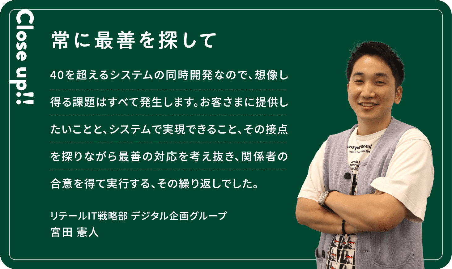 Close up!! 常に最善を探して 40を超えるシステムの同時開発なので、想像し得る課題はすべて発生します。お客さまに提供したいことと、システムで実現できること、その接点を探りながら最善の対応を考え抜き、関係者の合意を得て実行する、その繰り返しでした。宮田 憲人リテールIT戦略部デジタル企画グループ