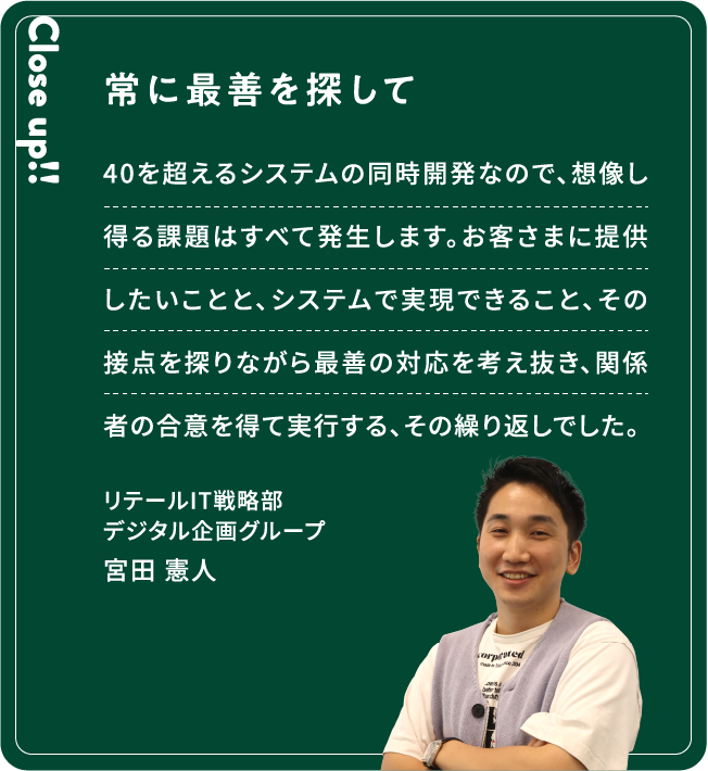 Close up!! 常に最善を探して 40を超えるシステムの同時開発なので、想像し得る課題はすべて発生します。お客さまに提供したいことと、システムで実現できること、その接点を探りながら最善の対応を考え抜き、関係者の合意を得て実行する、その繰り返しでした。宮田 憲人リテールIT戦略部デジタル企画グループ