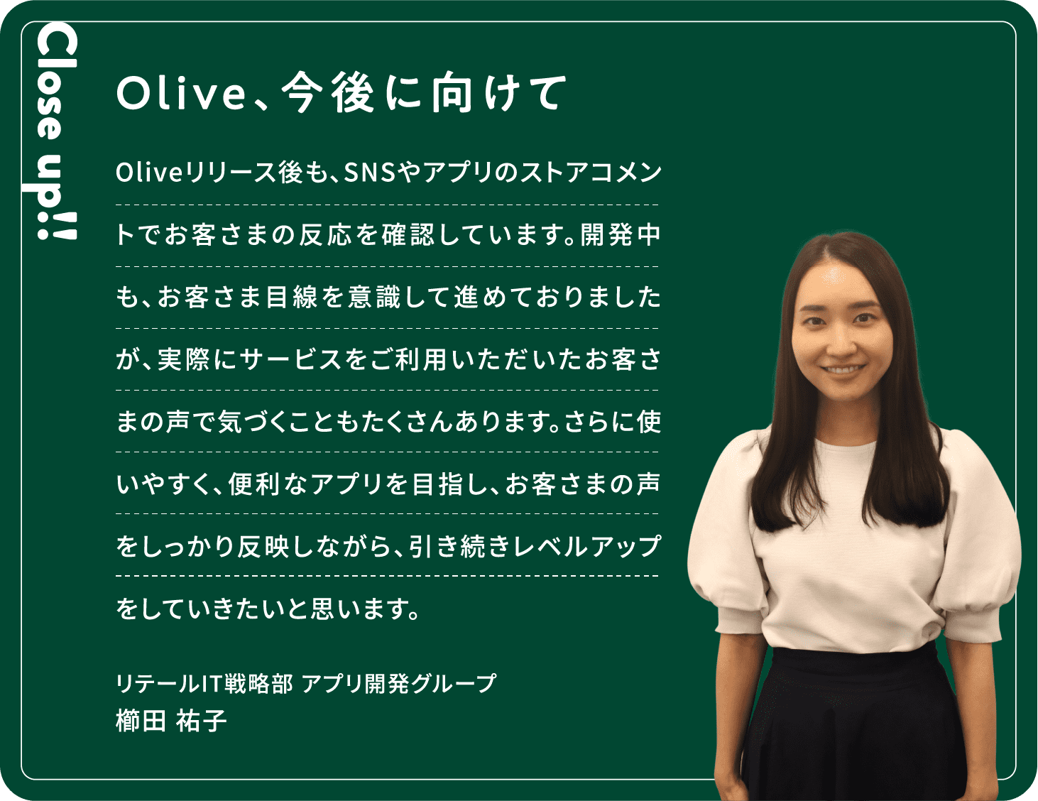 Close up!! Olive、今後に向けて Oliveリリース後も、SNSやアプリのストアコメントでお客さまの反応を確認しています。開発中も、お客さま目線を意識して進めておりましたが、実際にサービスをご利用いただいたお客さまの声で気づくこともたくさんあります。さらに使いやすく、便利なアプリを目指し、お客さまの声をしっかり反映しながら、引き続きレベルアップをしていきたいと思います。櫛田 祐子リテールIT戦略部アプリ開発グループ