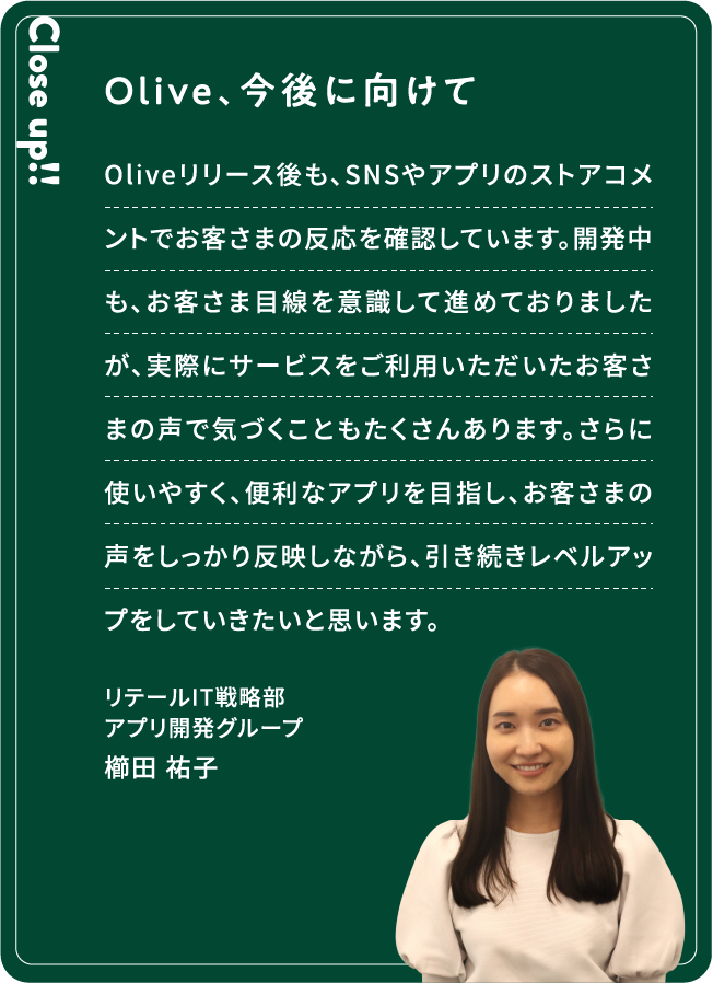 Close up!! Olive、今後に向けて Oliveリリース後も、SNSやアプリのストアコメントでお客さまの反応を確認しています。開発中も、お客さま目線を意識して進めておりましたが、実際にサービスをご利用いただいたお客さまの声で気づくこともたくさんあります。さらに使いやすく、便利なアプリを目指し、お客さまの声をしっかり反映しながら、引き続きレベルアップをしていきたいと思います。櫛田 祐子リテールIT戦略部アプリ開発グループ