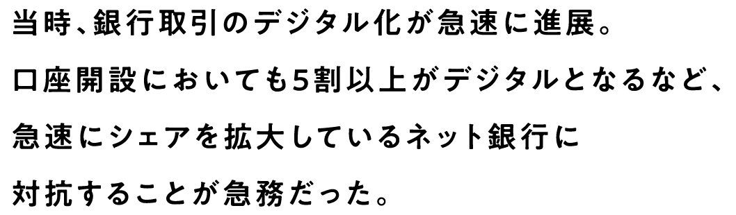 当時、銀行取引のデジタル化が急速に進展。口座開設においても5割以上がデジタルとなるなど、急速にシェアを拡大しているネット銀行に対抗することが急務だった。