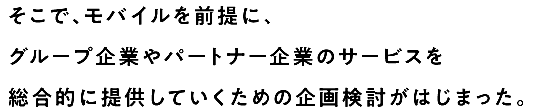 そこで、モバイルを前提に、グループ企業やパートナー企業のサービスを総合的に提供していくための企画検討がはじまった。