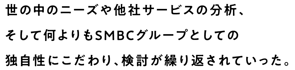 世の中のニーズや他社サービスの分析、そして何よりもSMBCグループとしての独自性にこだわり、検討が繰り返されていった。