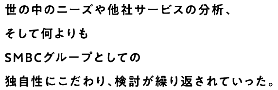 世の中のニーズや他社サービスの分析、そして何よりもSMBCグループとしての独自性にこだわり、検討が繰り返されていった。