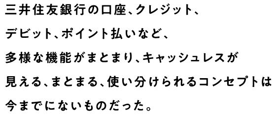 三井住友銀行の口座、クレジット、デビット、ポイント払いなど、多様な機能がまとまり、キャッシュレスが見える、まとまる、使い分けられるコンセプトは今までにないものだった。