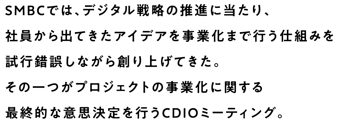 SMBCでは、デジタル戦略の推進に当たり、社員から出てきたアイデアを事業化まで行う仕組みを試行錯誤しながら創り上げてきた。その一つがプロジェクトの事業化に関する最終的な意思決定を行うCDIOミーティング。