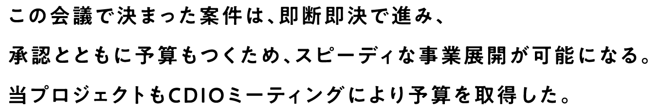 この会議で決まった案件は、即断即決で進み、承認とともに予算もつくため、スピーディな事業展開が可能になる。当プロジェクトもCDIOミーティングにより予算を取得した。