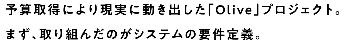 予算取得により現実に動き出した「Olive」プロジェクト。まず、取り組んだのがシステムの要件定義。