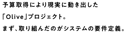 予算取得により現実に動き出した「Olive」プロジェクト。まず、取り組んだのがシステムの要件定義。