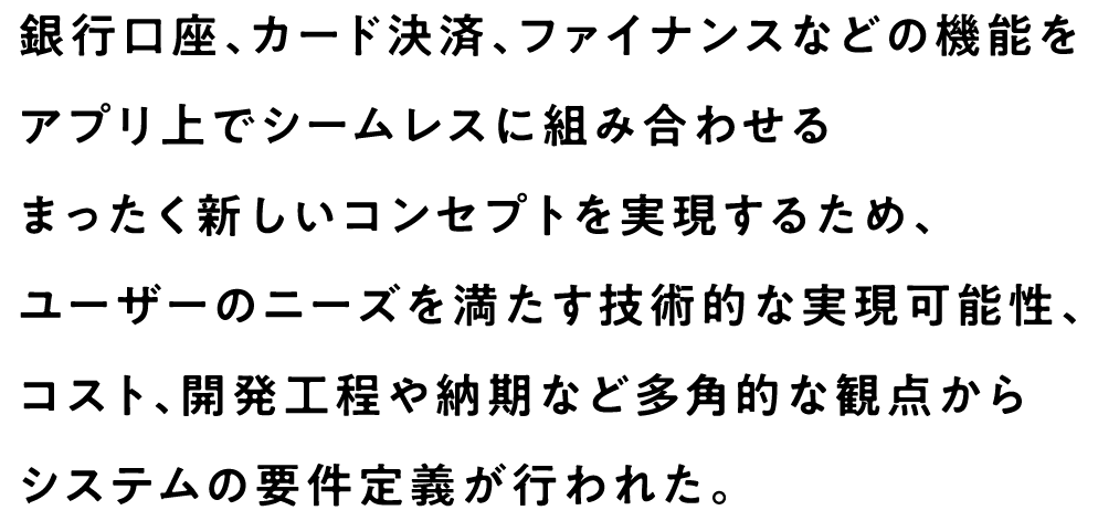 銀行口座、カード決済、ファイナンスなどの機能をアプリ上でシームレスに組み合わせるまったく新しいコンセプトを実現するため、ユーザーのニーズを満たす技術的な実現可能性、コスト、開発工程や納期など多角的な観点からシステムの要件定義が行われた。