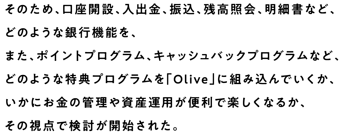 そのため、口座開設、入出金、振込、残高照会、明細書など、どのような銀行機能を、また、ポイントプログラム、キャッシュバックプログラムなど、どのような特典プログラムを「Olive」に組み込んでいくか、いかにお金の管理や資産運用が便利で楽しくなるか、その視点で検討が開始された。