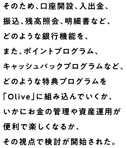 そのため、口座開設、入出金、振込、残高照会、明細書など、どのような銀行機能を、また、ポイントプログラム、キャッシュバックプログラムなど、どのような特典プログラムを「Olive」に組み込んでいくか、いかにお金の管理や資産運用が便利で楽しくなるか、その視点で検討が開始された。