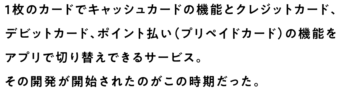 1枚のカードでキャッシュカードの機能とクレジットカード、デビットカード、ポイント払い（プリペイドカード）の機能をアプリで切り替えできるサービス。その開発が開始されたのがこの時期だった。