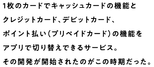 1枚のカードでキャッシュカードの機能とクレジットカード、デビットカード、ポイント払い（プリペイドカード）の機能をアプリで切り替えできるサービス。その開発が開始されたのがこの時期だった。