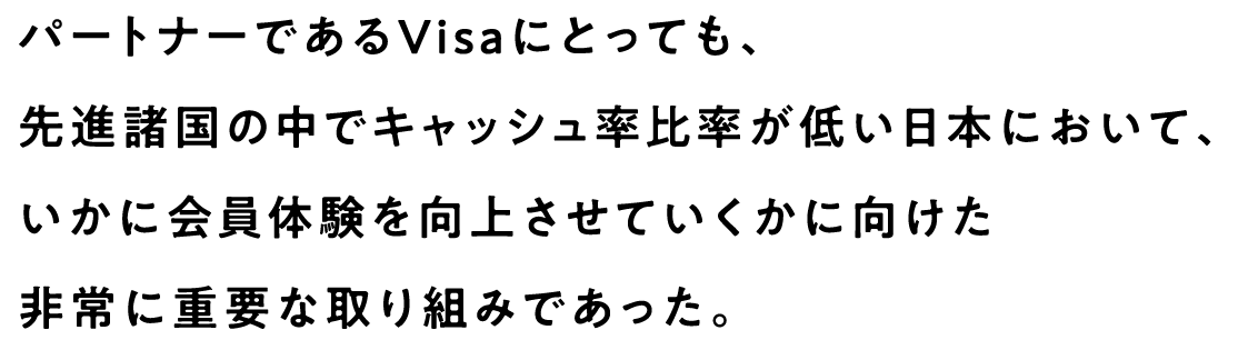 パートナーであるVisaにとっても、先進諸国の中でキャッシュ率比率が低い日本において、いかに会員体験を向上させていくかに向けた非常に重要な取り組みであった。