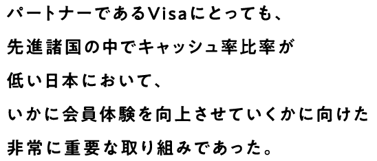 パートナーであるVisaにとっても、先進諸国の中でキャッシュ率比率が低い日本において、いかに会員体験を向上させていくかに向けた非常に重要な取り組みであった。